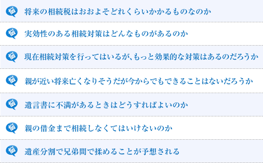 将来の相続税はおおよそどれくらいかかるものなのか／実効性のある相続対策はどんなものがあるのか／現在相続対策を行ってはいるが、もっと効果的な対策はあるのだろうか／遺言書は書いておいたほうがよいのか／親が近い将来亡くなりそうだが今からでもできることはないだろうか／遺言書に不満があるときはどうすればよいのか／親の借金まで相続しなくてはいけないのか／遺産分割で兄弟間で揉めることが予想される