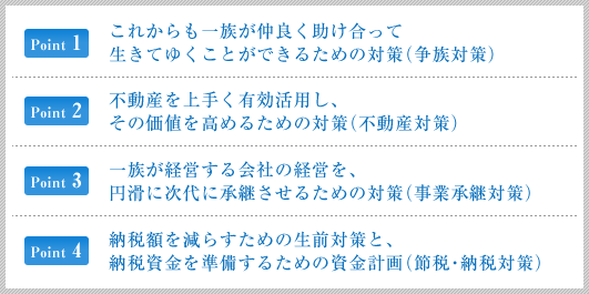 これからもご一族が仲良く助け合って生きてゆくことができるための対策 （争族対策）／不動産を上手く有効活用し、その価値を高めるための対策 （不動産対策）／一族が経営する会社の経営を、円滑に次代に承継させるための対策 （事業承継対策）／納税額を減らすための生前対策と、納税資金を準備するための資金計画 （節税・納税対策）