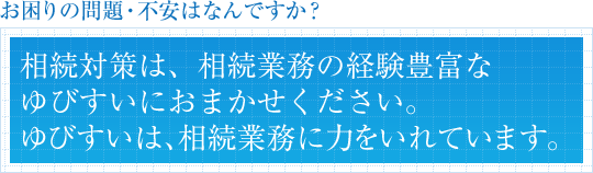 お困りの問題・不安はなんですか？相続対策は、相続業務の経験豊富なゆびすいにおまかせください。ゆびすいは、相続業務に力をいれています。