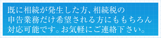 既に相続が発生した方、相続税の申告業務だけ希望される方にももちろん対応可能です。お気軽にご連絡下さい。