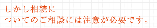 しかし相続についてのご相談には注意が必要です。