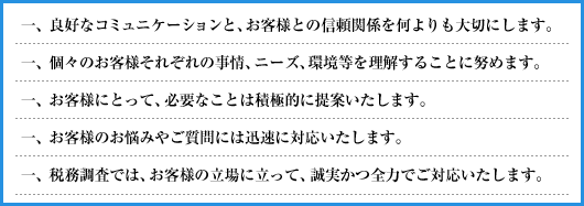 一、良好なコミュニケーションと、お客様との信頼関係を何よりも大切にします。／一、個々のお客様それぞれの事情、ニーズ、環境等を理解することに努めます。／一、お客様にとって、必要なことは積極的に提案いたします。／一、お客様のお悩みやご質問には迅速に対応いたします。／一、税務調査では、お客様の立場に立って、誠実かつ全力でご対応いたします。