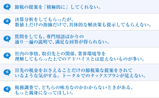 節税の提案を「積極的に」してくれない。決算分析をしてもらったが、数値上だけの指摘だけで、具体的な解決策も提示してもらえない。質問をしても、専門用語ばかりの通り一遍の説明で、満足な回答が得られない。社内の事情、取引先との関係、業界環境等を理解してもらった上でのアドバイスとは思えないものが多い。目先の税金をおさえることだけの節税策を提案をされているような気がする。トータルでのタックスプランが見えない。税務調査で、どちらの味方なのかわからないときがある。もっと親身になってほしい。