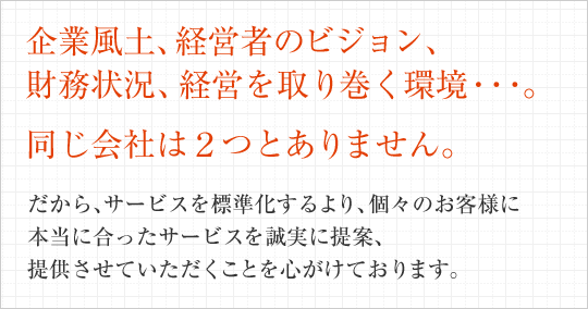 企業風土、経営者のビジョン、財務状況、経営を取り巻く環境・・・。同じ会社は2つとありません。だから、サービスを標準化するより、個々のお客様に本当に合ったサービスを誠実に提案、提供させていただくことを心がけております。