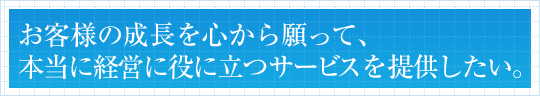 お客様の成長を心から願って、本当に経営に役に立つサービスを提供したい。