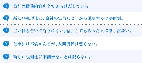 会社の財務内容を全てさらけだしている。新しい税理士に、会社の実情など一から説明するのが面倒。古い付き合いで断りにくい、紹介してもらった人に申し訳ない。仕事には不満があるが、人間関係は悪くない。新しい税理士に不満がないとは限らない。