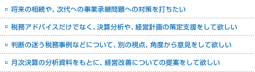 将来の相続や、次代への事業承継問題への対策を打ちたい。税務アドバイスだけでなく、決算分析や、経営計画の策定支援をして欲しい。判断の迷う税務事例などについて、別の視点、角度から意見をして欲しい。月次決算の分析資料をもとに、経営改善についての提案をして欲しい。