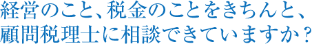 経営のこと、税金のことをきちんと、顧問税理士に相談できていますか？