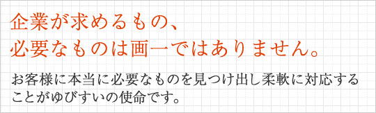 企業が求めるもの、必要なものは画一ではありません。お客様に本当に必要なものを見つけ出し柔軟に対応することがゆびすいの使命です。