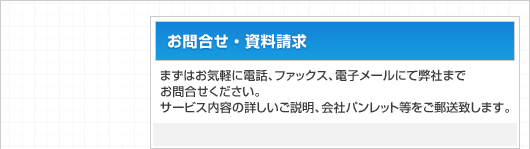 お問合せ・資料請求：まずはお気軽に電話、ファックス、電子メールにて弊社までお問合せください。サービス内容の詳しいご説明、会社パンレット等をご郵送致します。