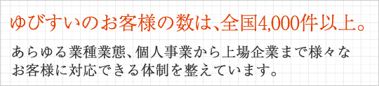 ゆびすいのお客様の数は、全国4,000件以上。あらゆる業種業態、個人事業から上場企業まで様々なお客様に対応できる体制を整えています。