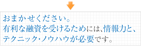 おまかせください。有利な融資を受けるためには、情報力と、テクニック・ノウハウが必要です。