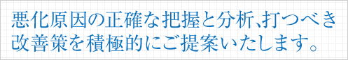 悪化原因の正確な把握と分析、打つべき改善策を積極的にご提案いたします。