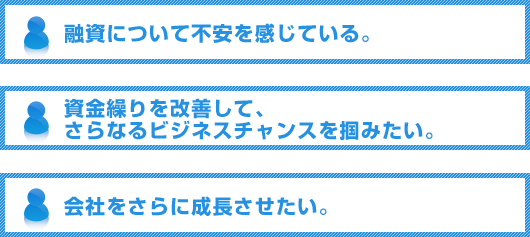 融資について不安を感じている。資金繰りを改善して、さらなるビジネスチャンスを掴みたい。会社をさらに成長させたい。