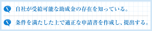 自社が受給可能な助成金の存在を知っている。条件を満たした上で適正な申請書を作成し、提出する。