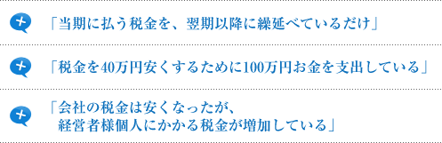 「当期に払う税金を、翌期以降に繰延べているだけ」「税金を40万円安くするために100万円お金を支出している」「会社の税金は安くなったが、経営者様個人にかかる税金が増加している」