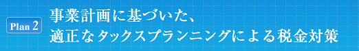[Plan2]事業計画に基づいた、適正なタックスプランニングによる税金対策