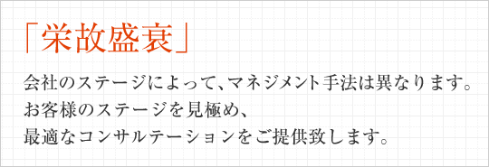 「栄故盛衰」会社のステージによって、マネジメント手法は異なります。お客様のステージを見極め、最適なコンサルテーションをご提供致します。