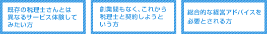 こんなお客様にお勧め！～既存の税理士さんとは異なるサービス体験してみたい方／創業間もなく、これから税理士と契約しようという方／総合的な経営アドバイスを必要とされる方