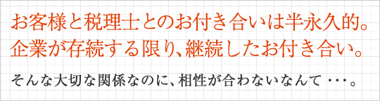 お客様と税理士とのお付き合いは半永久的。企業が存続する限り、継続したお付き合い。そんな大切な関係なのに、相性が合わないなんて・・・。