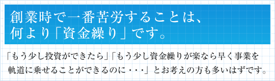 創業時で一番苦労することは、何より「資金繰り」です。「もう少し投資ができたら」「もう少し資金繰りが楽なら早く事業を軌道に乗せることができるのに・・・」とお考えの方も多いはずです。