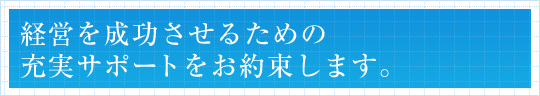 経営を成功させるための充実サポートをお約束します。