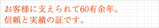 お客様に支えられて60有余年。信頼と実績の証です。