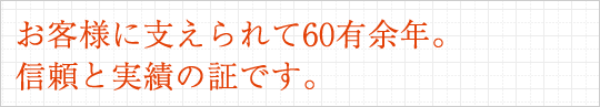 お客様に支えられて60有余年。信頼と実績の証です。