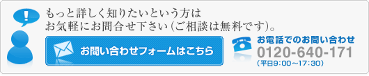 もっと詳しく知りたいという方はお気軽にお問合せ下さい（ご相談は無料です）。　お電話でのお問い合わせ：0120-640-171（平日9：00～17：30）