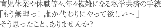 育児休業や休職等々、年々複雑になる私学共済の手続「もう無理っ！誰か代わりにやって欲しい～」そう思ったこと、ありませんか？