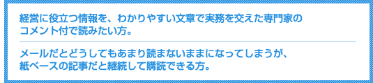 経営に役立つ情報を、わかりやすい文章で実務を交えた専門家のコメント付きで読みたい方。メールだとどうしてもあまり読まないままになってしまうが、紙ベースの記事だと継続して購読できる方。