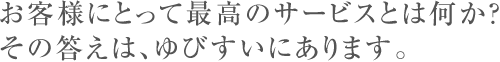 お客様にとって最高のサービスとは何か？その答えは、ゆびすいにあります。